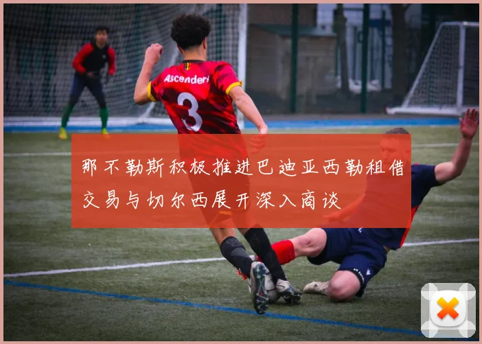 那不勒斯积极推进巴迪亚西勒租借交易与切尔西展开深入商谈