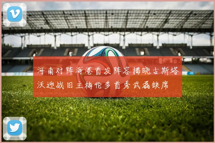 河南对阵海港首发阵容揭晓古斯塔沃迎战旧主梅伦多首秀武磊缺席