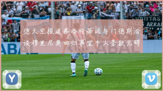 德天空报道弗洛伦蒂诺与门德斯洽谈穆里尼奥回归事宜个人条款无碍