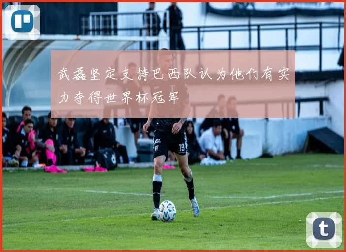 武磊坚定支持巴西队认为他们有实力夺得世界杯冠军