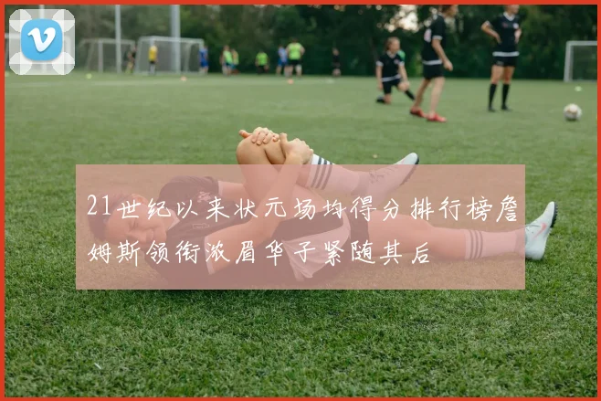 21世纪以来状元场均得分排行榜詹姆斯领衔浓眉华子紧随其后