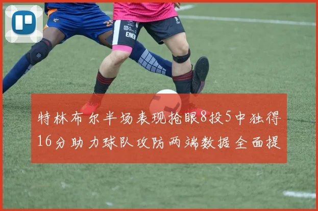 特林布尔半场表现抢眼8投5中独得16分助力球队攻防两端数据全面提升