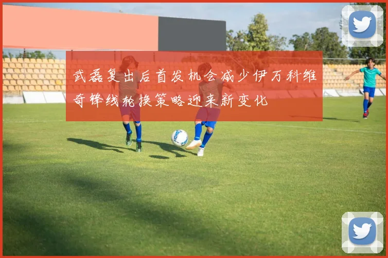 武磊复出后首发机会减少伊万科维奇锋线轮换策略迎来新变化