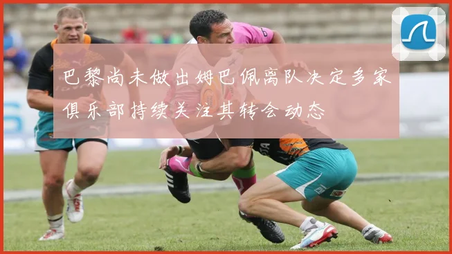 巴黎尚未做出姆巴佩离队决定多家俱乐部持续关注其转会动态