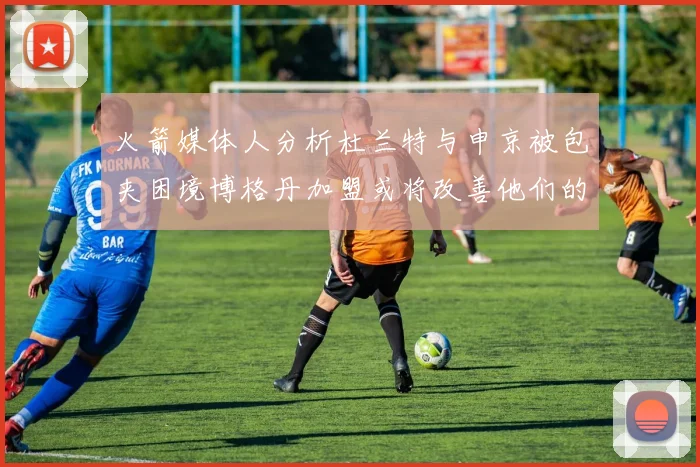 火箭媒体人分析杜兰特与申京被包夹困境博格丹加盟或将改善他们的进攻空间