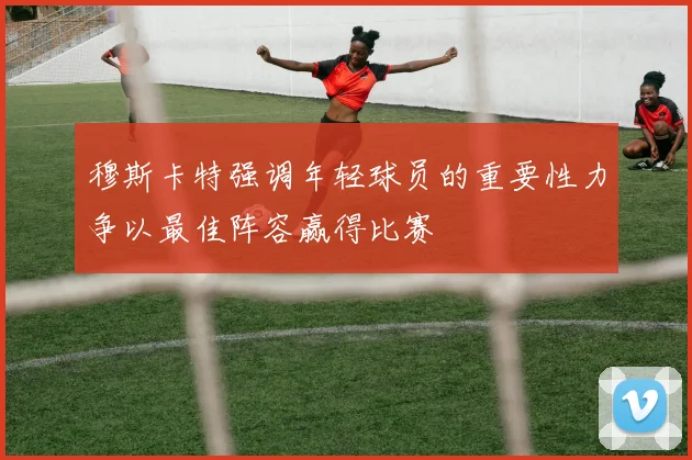 穆斯卡特强调年轻球员的重要性力争以最佳阵容赢得比赛