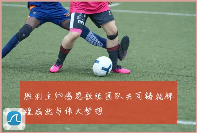 胜利主帅感恩教练团队共同铸就辉煌成就与伟大梦想