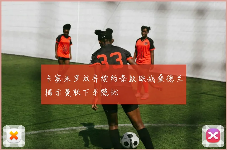 卡塞米罗放弃续约条款缺战桑德兰揭示曼联下季隐忧