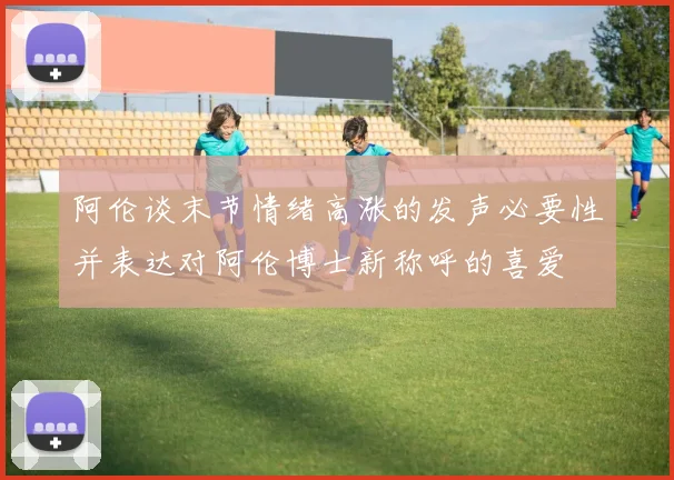 阿伦谈末节情绪高涨的发声必要性并表达对阿伦博士新称呼的喜爱