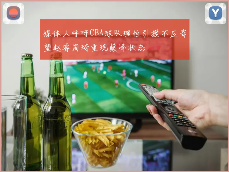 媒体人呼吁CBA球队理性引援不应寄望赵睿周琦重现巅峰状态