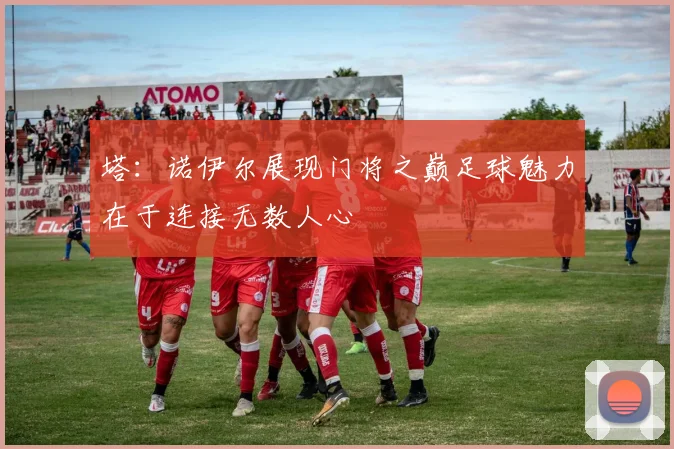 塔：诺伊尔展现门将之巅足球魅力在于连接无数人心