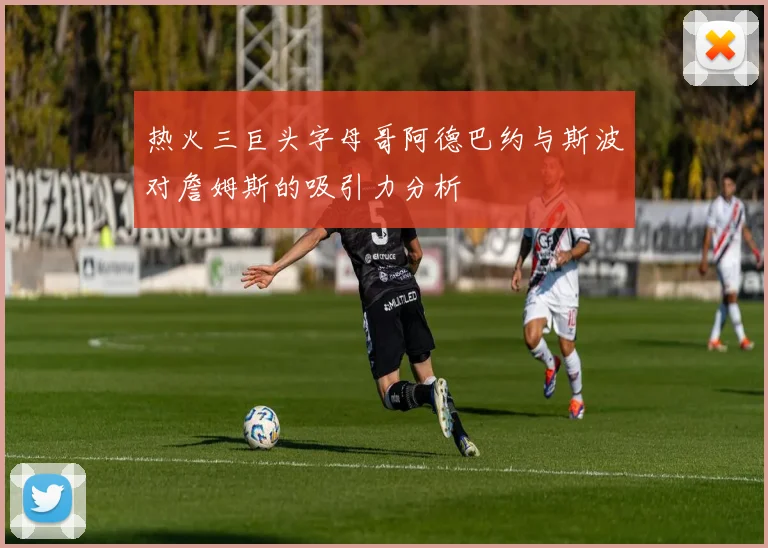 热火三巨头字母哥阿德巴约与斯波对詹姆斯的吸引力分析
