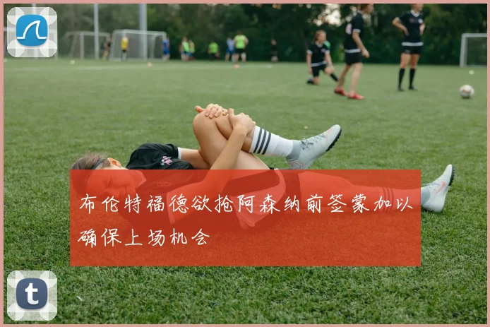 布伦特福德欲抢阿森纳前签蒙加以确保上场机会