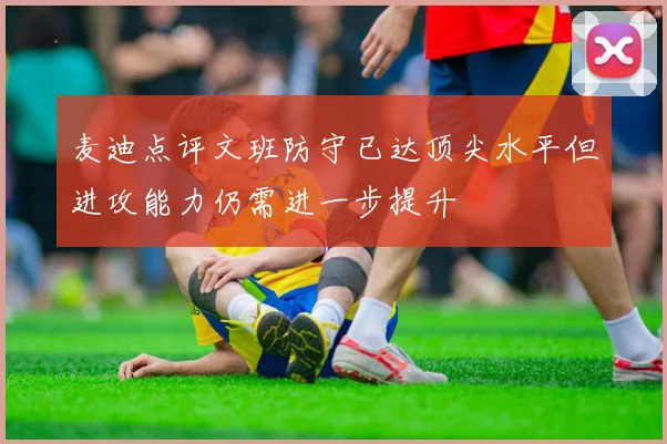 麦迪点评文班防守已达顶尖水平但进攻能力仍需进一步提升