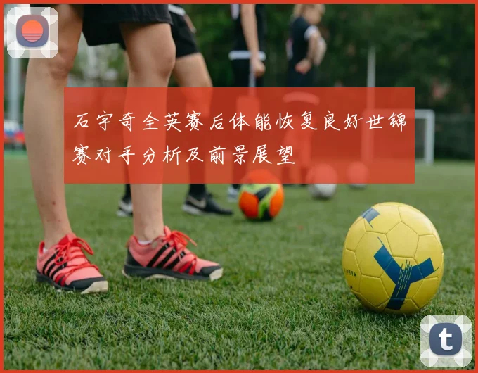 石宇奇全英赛后体能恢复良好世锦赛对手分析及前景展望
