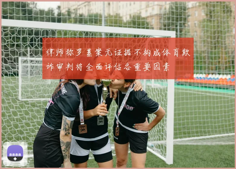 律师称罗基案无证据不构成体育欺诈审判将全面评估各重要因素