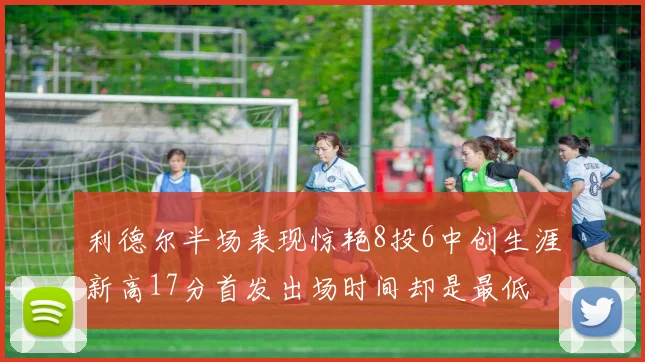 利德尔半场表现惊艳8投6中创生涯新高17分首发出场时间却是最低